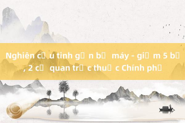 Nghiên cứu tinh gọn bộ máy - giảm 5 bộ, 2 cơ quan trực thuộc Chính phủ