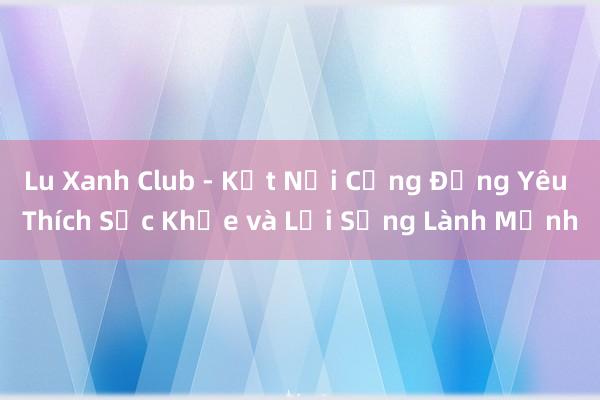 Lu Xanh Club - Kết Nối Cộng Đồng Yêu Thích Sức Khỏe và Lối Sống Lành Mạnh