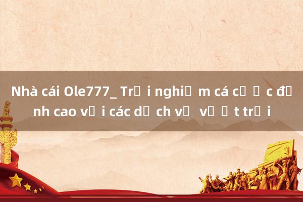 Nhà cái Ole777_ Trải nghiệm cá cược đỉnh cao với các dịch vụ vượt trội