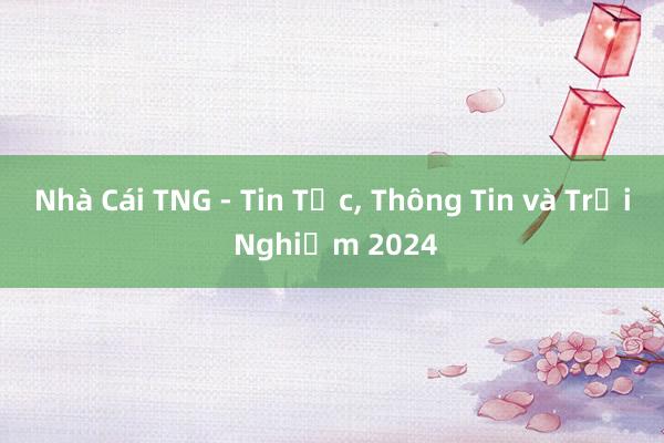 Nhà Cái TNG - Tin Tức, Thông Tin và Trải Nghiệm 2024