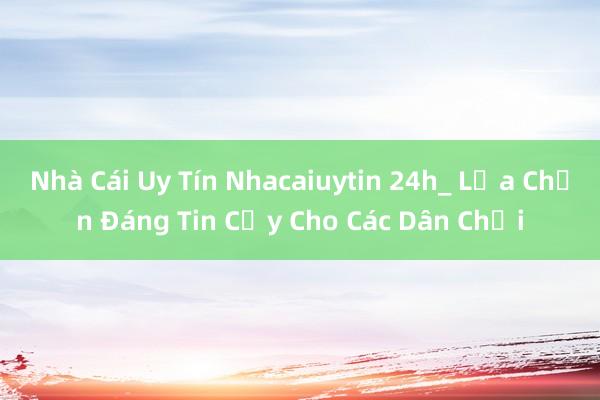 Nhà Cái Uy Tín Nhacaiuytin 24h_ Lựa Chọn Đáng Tin Cậy Cho Các Dân Chơi