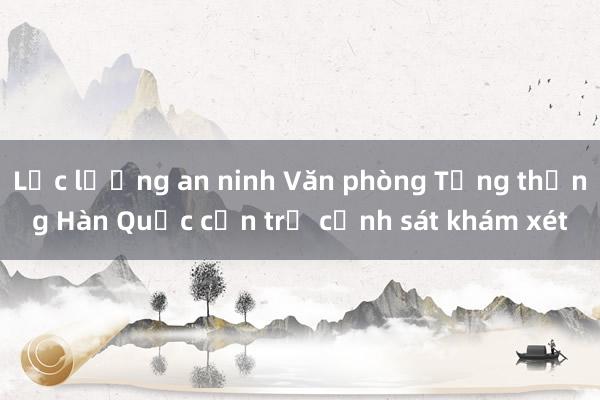 Lực lượng an ninh Văn phòng Tổng thống Hàn Quốc cản trở cảnh sát khám xét