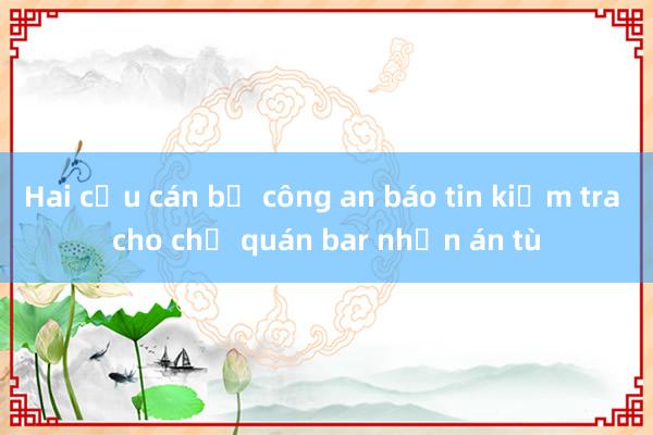 Hai cựu cán bộ công an báo tin kiểm tra cho chủ quán bar nhận án tù