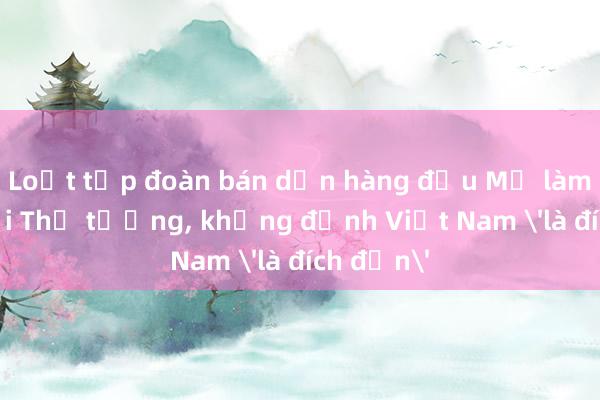 Loạt tập đoàn bán dẫn hàng đầu Mỹ làm việc với Thủ tướng, khẳng định Việt Nam 'là đích đến'