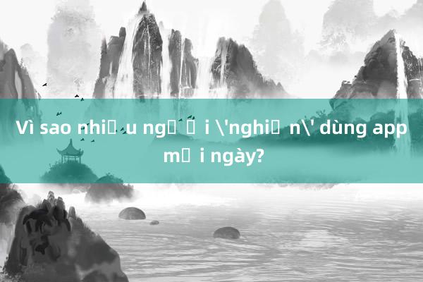 Vì sao nhiều người 'nghiện' dùng app mỗi ngày?