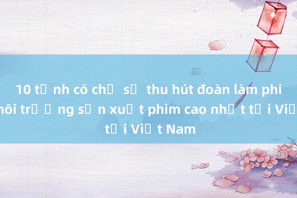 10 tỉnh có chỉ số thu hút đoàn làm phim và môi trường sản xuất phim cao nhất tại Việt Nam