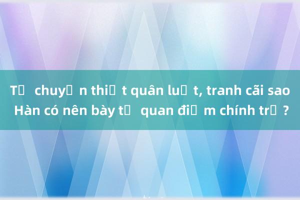 Từ chuyện thiết quân luật， tranh cãi sao Hàn có nên bày tỏ quan điểm chính trị?