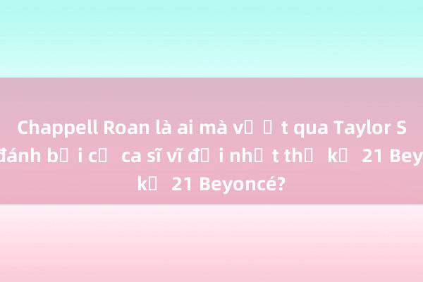 Chappell Roan là ai mà vượt qua Taylor Swift， đánh bại cả ca sĩ vĩ đại nhất thế kỷ 21 Beyoncé?