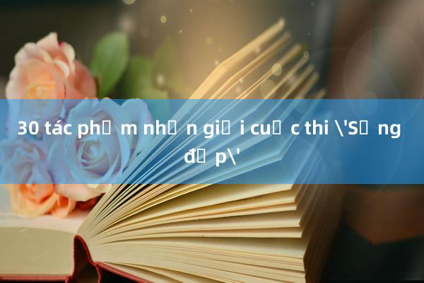 30 tác phẩm nhận giải cuộc thi 'Sống đẹp'