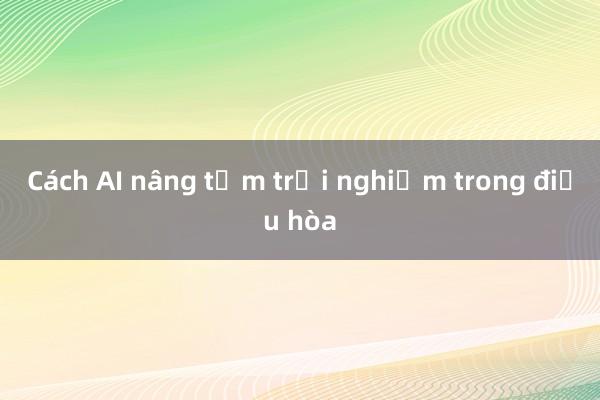 Cách AI nâng tầm trải nghiệm trong điều hòa