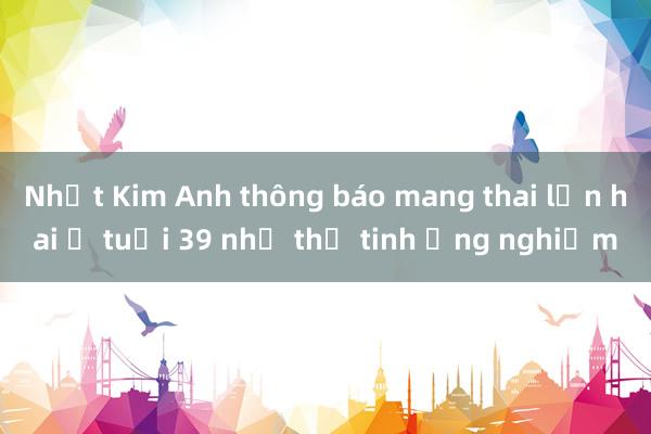 Nhật Kim Anh thông báo mang thai lần hai ở tuổi 39 nhờ thụ tinh ống nghiệm