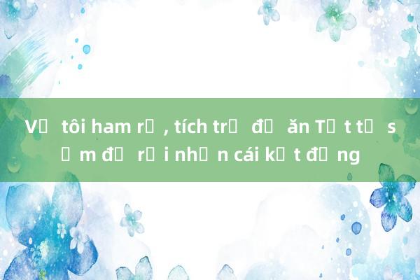 Vợ tôi ham rẻ, tích trữ đồ ăn Tết từ sớm để rồi nhận cái kết đắng