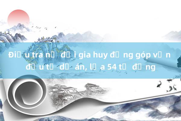 Điều tra nữ đại gia huy động góp vốn đầu tư dự án， lừa 54 tỉ đồng