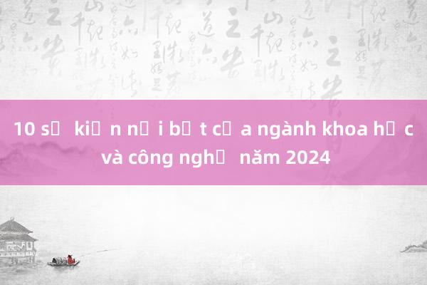 10 sự kiện nổi bật của ngành khoa học và công nghệ năm 2024