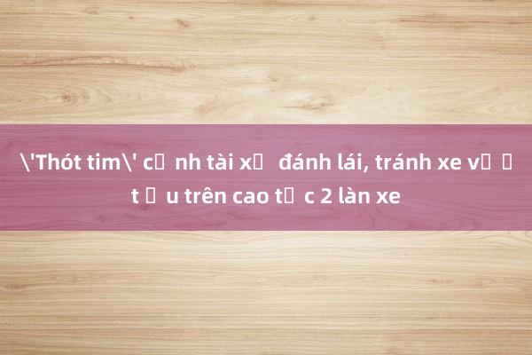 'Thót tim' cảnh tài xế đánh lái, tránh xe vượt ẩu trên cao tốc 2 làn xe